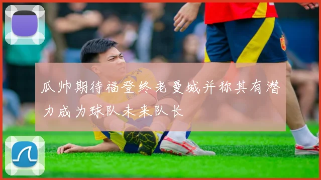 瓜帅期待福登终老曼城并称其有潜力成为球队未来队长