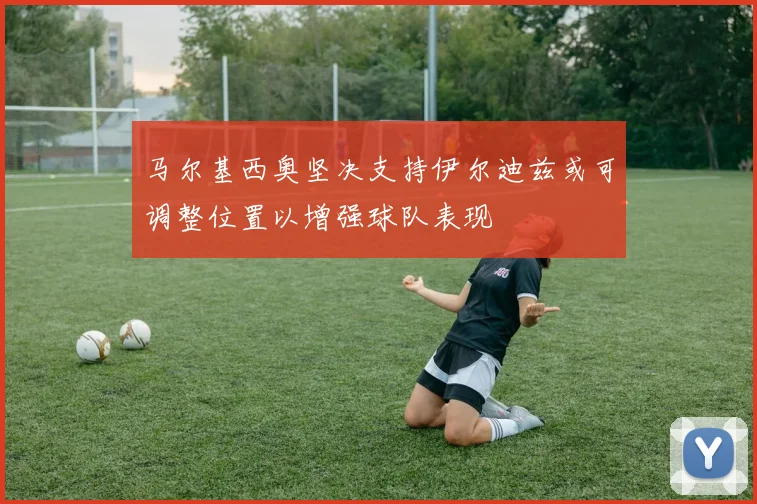 马尔基西奥坚决支持伊尔迪兹或可调整位置以增强球队表现