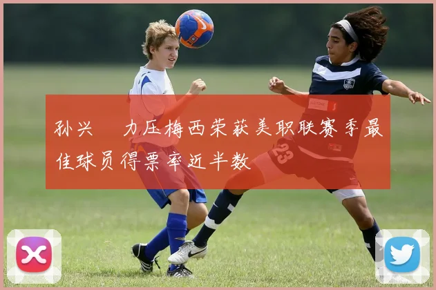 孙兴慜力压梅西荣获美职联赛季最佳球员得票率近半数