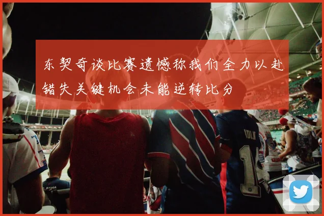 东契奇谈比赛遗憾称我们全力以赴错失关键机会未能逆转比分