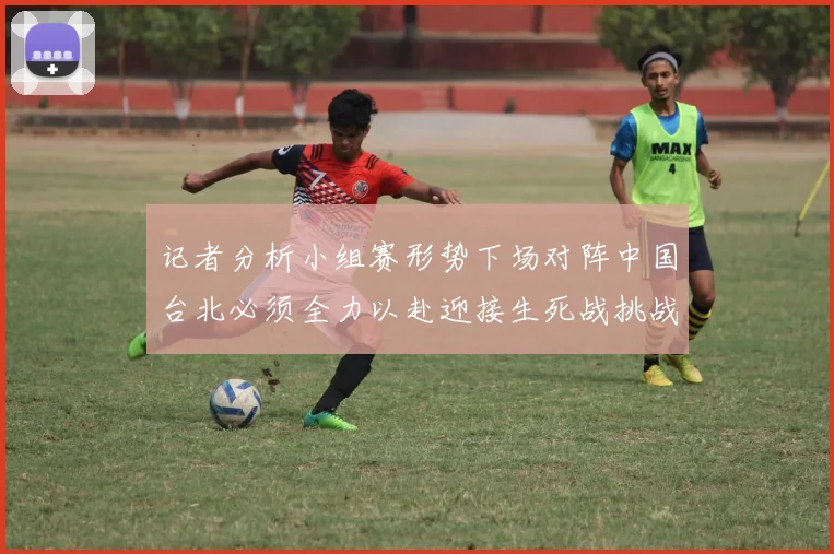 记者分析小组赛形势下场对阵中国台北必须全力以赴迎接生死战挑战