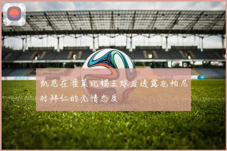 凯恩在灌莱比锡五球后透露孔帕尼对拜仁的无情态度