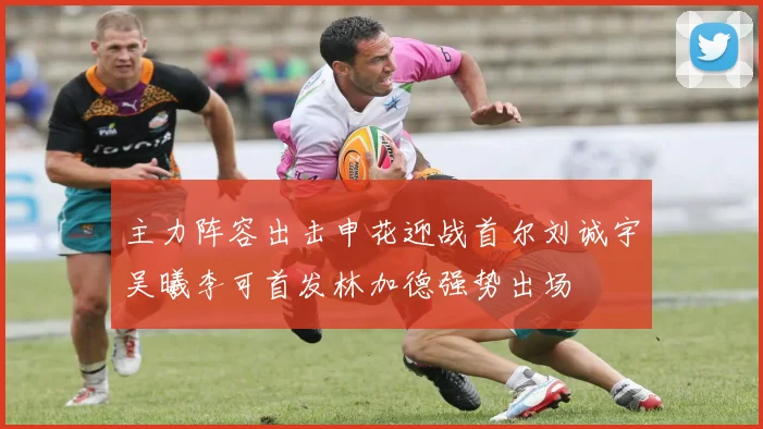 主力阵容出击申花迎战首尔刘诚宇吴曦李可首发林加德强势出场
