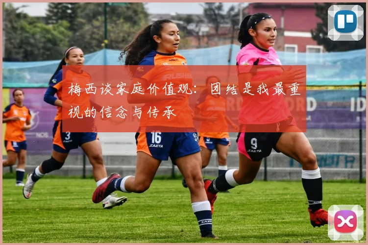 梅西谈家庭价值观：团结是我最重视的信念与传承