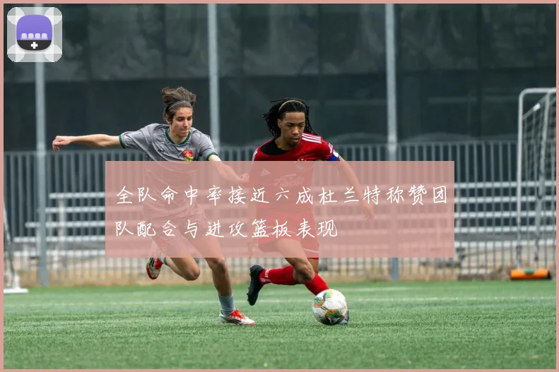 全队命中率接近六成杜兰特称赞团队配合与进攻篮板表现