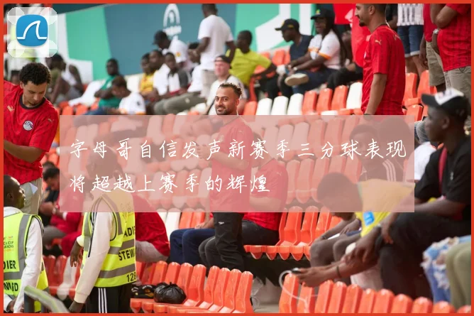 字母哥自信发声新赛季三分球表现将超越上赛季的辉煌