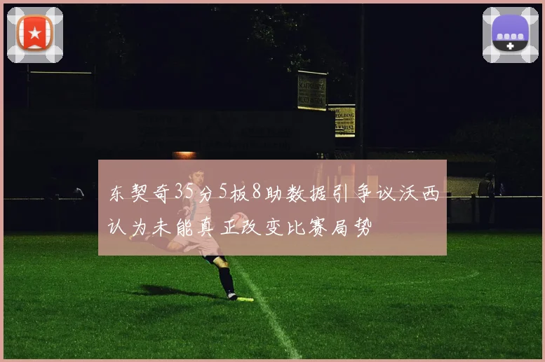 东契奇35分5板8助数据引争议沃西认为未能真正改变比赛局势