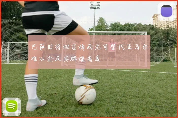 巴萨旧将坦言梅西无可替代亚马尔难以企及其辉煌高度