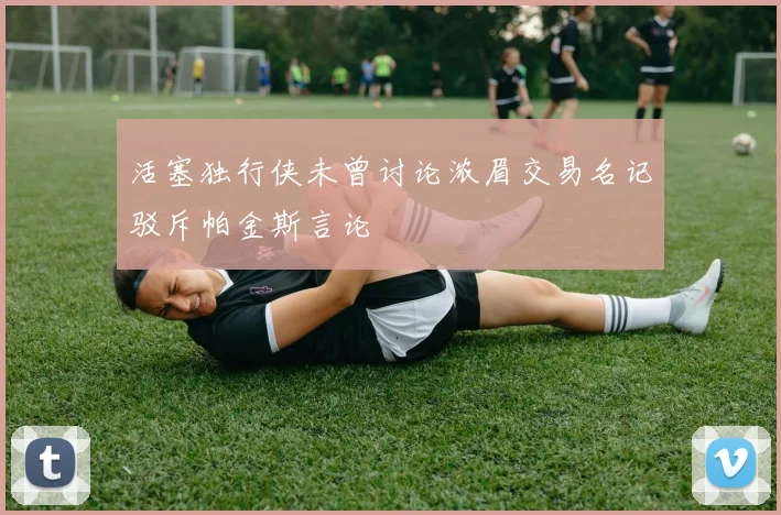 活塞独行侠未曾讨论浓眉交易名记驳斥帕金斯言论