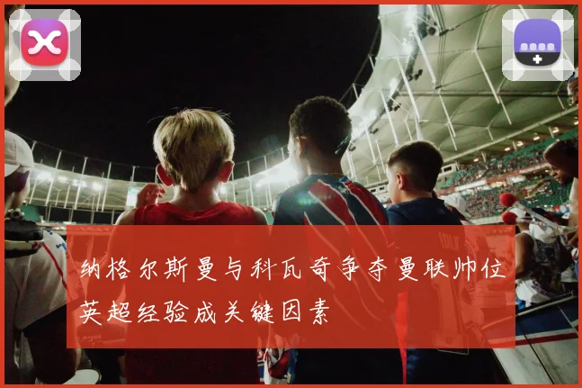 纳格尔斯曼与科瓦奇争夺曼联帅位英超经验成关键因素
