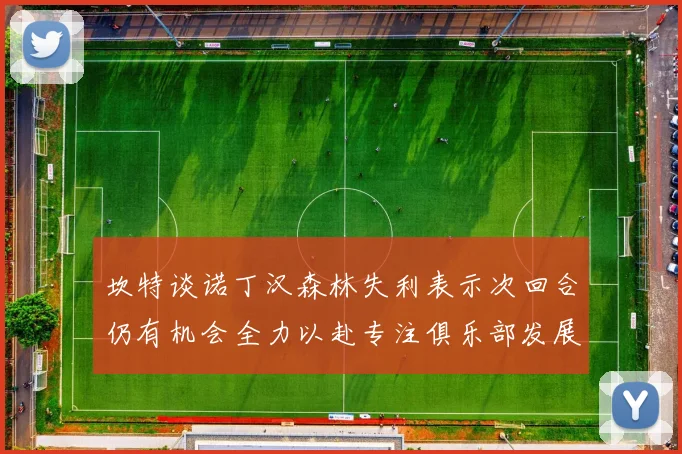 坎特谈诺丁汉森林失利表示次回合仍有机会全力以赴专注俱乐部发展