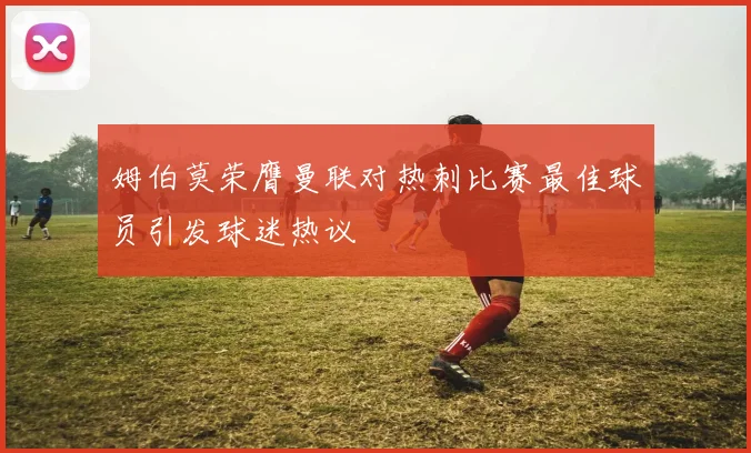 姆伯莫荣膺曼联对热刺比赛最佳球员引发球迷热议