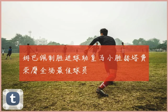 姆巴佩制胜进球助皇马小胜赫塔费荣膺全场最佳球员
