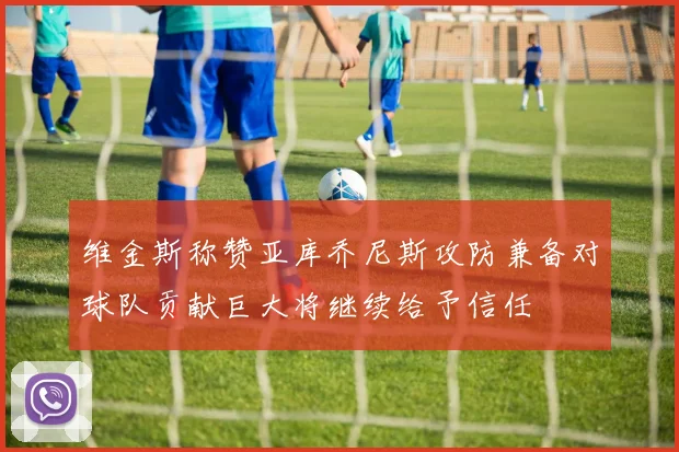 维金斯称赞亚库乔尼斯攻防兼备对球队贡献巨大将继续给予信任