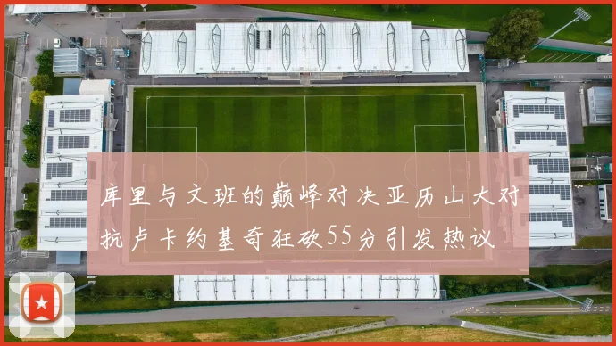 库里与文班的巅峰对决亚历山大对抗卢卡约基奇狂砍55分引发热议