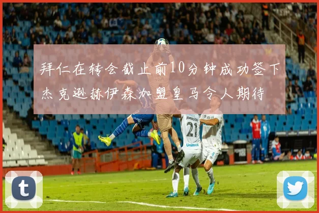 拜仁在转会截止前10分钟成功签下杰克逊赫伊森加盟皇马令人期待