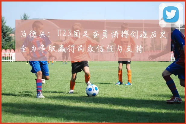 马德兴：U23国足奋勇拼搏创造历史全力争取赢得民众信任与支持